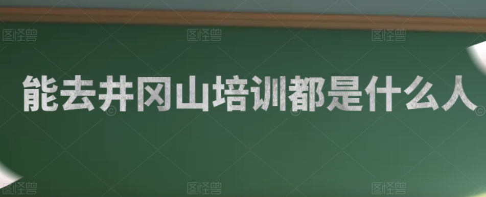能去井冈山培训的都是什么人