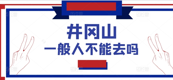 井冈山一般人不能去吗？2025井冈山最新开放政策及游览须知