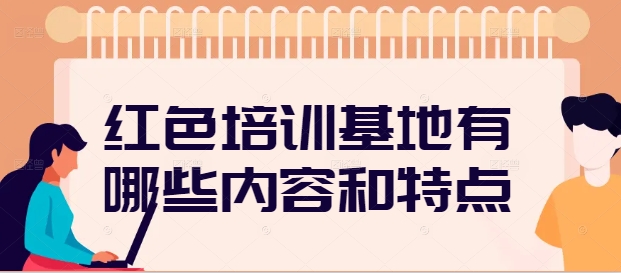 红色培训基地有哪些内容和特点
