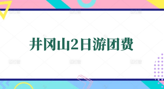 井冈山2日游团费全解析：团队省心攻略+费用明细参考