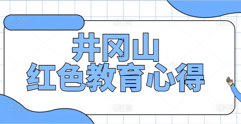 井冈山红色教育心得体会1500字左右作文｜红色研学感悟与精神洗礼记录